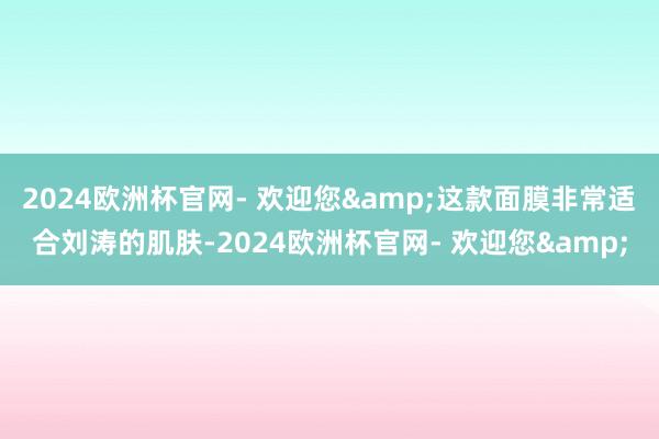 2024欧洲杯官网- 欢迎您&这款面膜非常适合刘涛的肌肤-2024欧洲杯官网- 欢迎您&