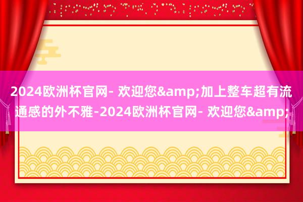 2024欧洲杯官网- 欢迎您&加上整车超有流通感的外不雅-2024欧洲杯官网- 欢迎您&