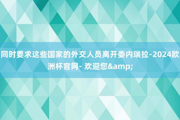 同时要求这些国家的外交人员离开委内瑞拉-2024欧洲杯官网- 欢迎您&