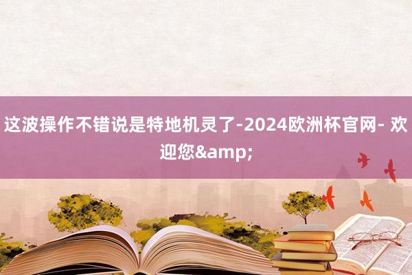 这波操作不错说是特地机灵了-2024欧洲杯官网- 欢迎您&