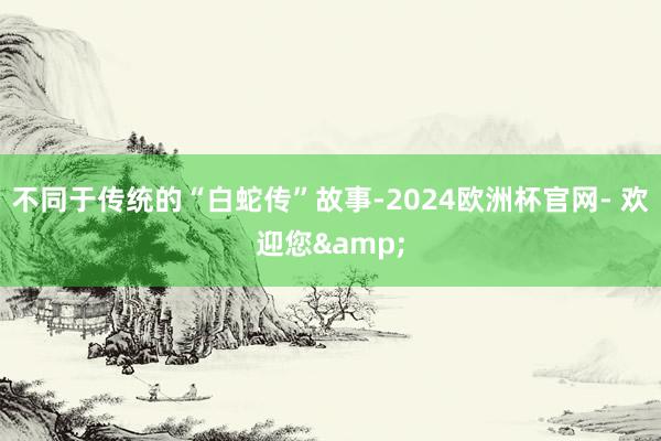 不同于传统的“白蛇传”故事-2024欧洲杯官网- 欢迎您&