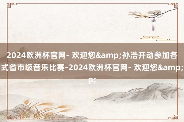 2024欧洲杯官网- 欢迎您&孙浩开动参加各式省市级音乐比赛-2024欧洲杯官网- 欢迎您&