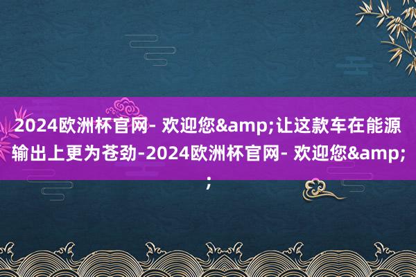 2024欧洲杯官网- 欢迎您&让这款车在能源输出上更为苍劲-2024欧洲杯官网- 欢迎您&