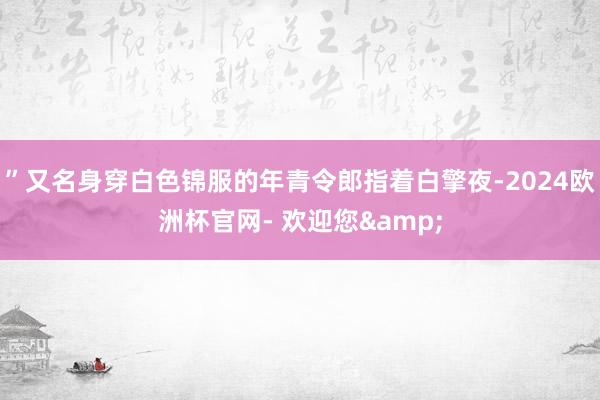 ”又名身穿白色锦服的年青令郎指着白擎夜-2024欧洲杯官网- 欢迎您&