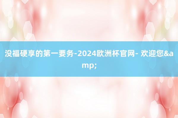 没福硬享的第一要务-2024欧洲杯官网- 欢迎您&