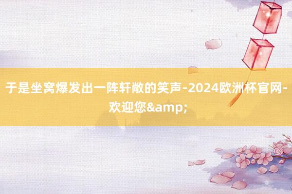 于是坐窝爆发出一阵轩敞的笑声-2024欧洲杯官网- 欢迎您&