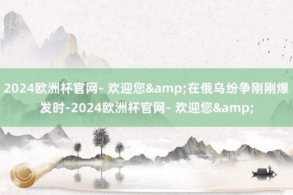 2024欧洲杯官网- 欢迎您&在俄乌纷争刚刚爆发时-2024欧洲杯官网- 欢迎您&