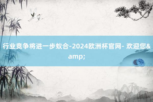 行业竞争将进一步蚁合-2024欧洲杯官网- 欢迎您&