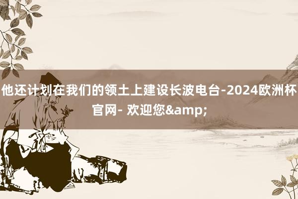 他还计划在我们的领土上建设长波电台-2024欧洲杯官网- 欢迎您&