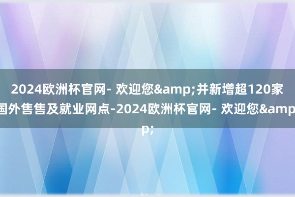 2024欧洲杯官网- 欢迎您&并新增超120家国外售售及就业网点-2024欧洲杯官网- 欢迎您&