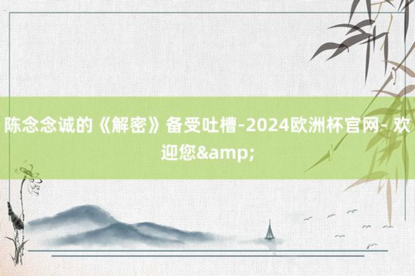 陈念念诚的《解密》备受吐槽-2024欧洲杯官网- 欢迎您&