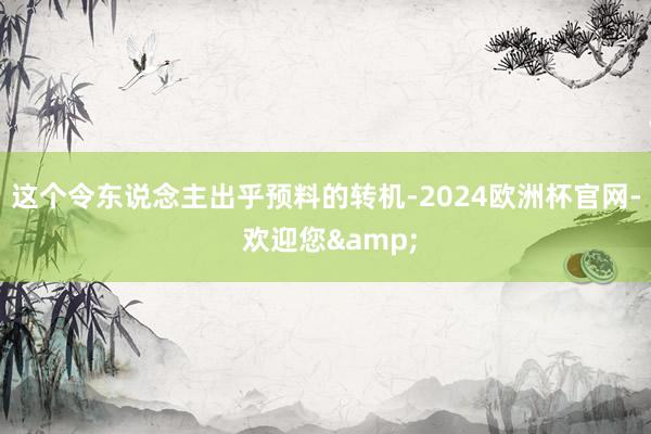 这个令东说念主出乎预料的转机-2024欧洲杯官网- 欢迎您&