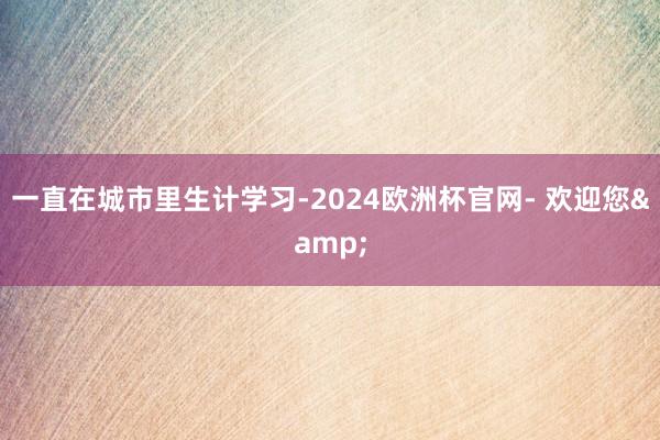 一直在城市里生计学习-2024欧洲杯官网- 欢迎您&