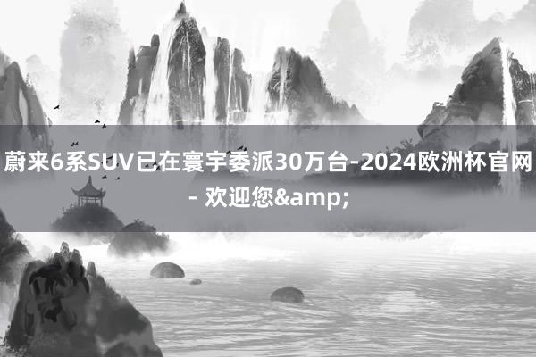 蔚来6系SUV已在寰宇委派30万台-2024欧洲杯官网- 欢迎您&