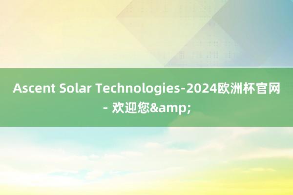 Ascent Solar Technologies-2024欧洲杯官网- 欢迎您&