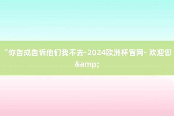 “你告成告诉他们我不去-2024欧洲杯官网- 欢迎您&