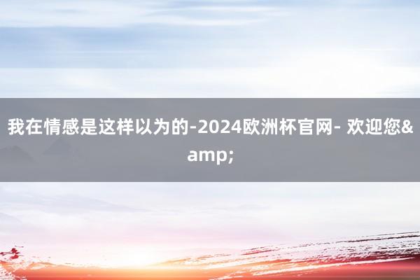 我在情感是这样以为的-2024欧洲杯官网- 欢迎您&