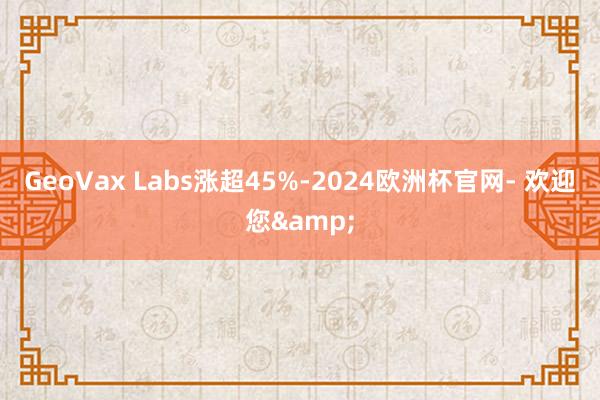 GeoVax Labs涨超45%-2024欧洲杯官网- 欢迎您&