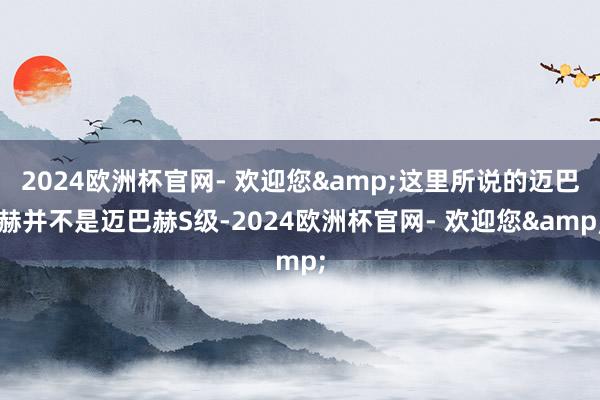 2024欧洲杯官网- 欢迎您&这里所说的迈巴赫并不是迈巴赫S级-2024欧洲杯官网- 欢迎您&