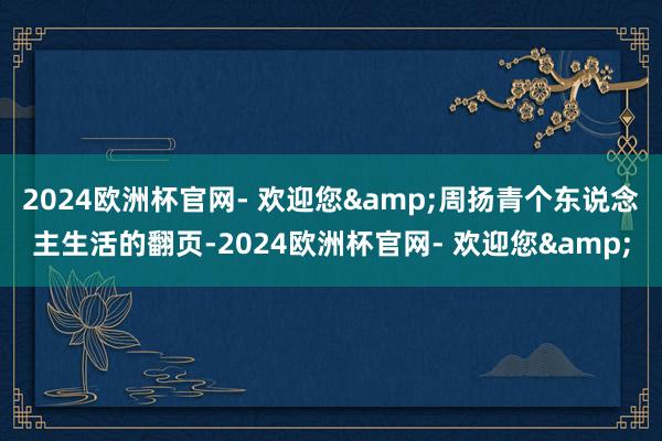 2024欧洲杯官网- 欢迎您&周扬青个东说念主生活的翻页-2024欧洲杯官网- 欢迎您&