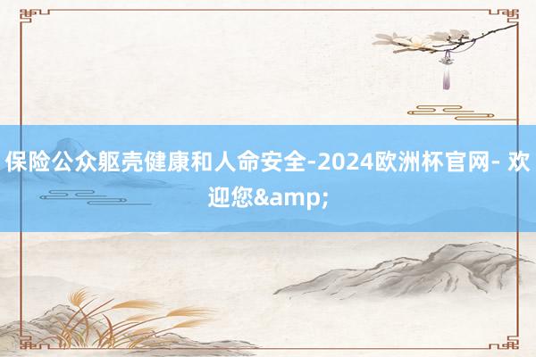 保险公众躯壳健康和人命安全-2024欧洲杯官网- 欢迎您&