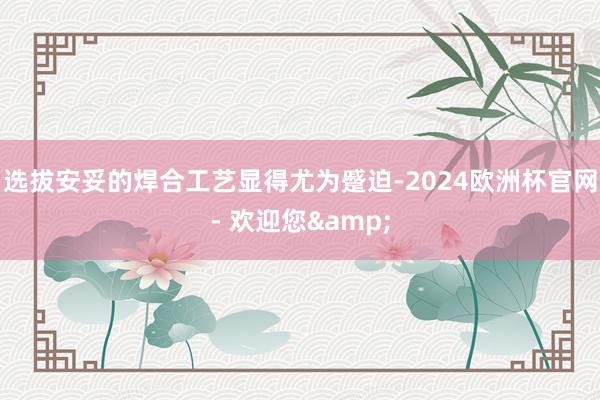 选拔安妥的焊合工艺显得尤为蹙迫-2024欧洲杯官网- 欢迎您&