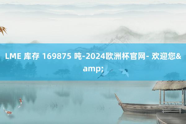 LME 库存 169875 吨-2024欧洲杯官网- 欢迎您&