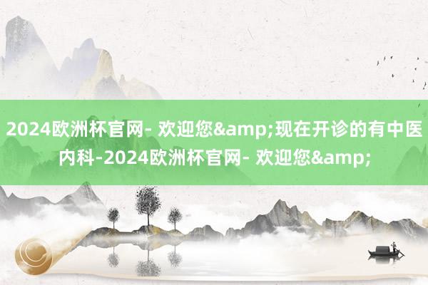 2024欧洲杯官网- 欢迎您&现在开诊的有中医内科-2024欧洲杯官网- 欢迎您&