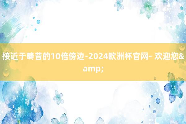 接近于畴昔的10倍傍边-2024欧洲杯官网- 欢迎您&