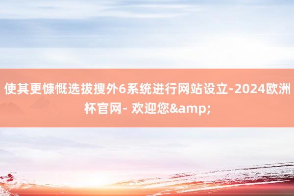 使其更慷慨选拔搜外6系统进行网站设立-2024欧洲杯官网- 欢迎您&