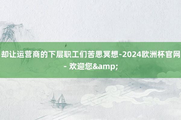 却让运营商的下层职工们苦思冥想-2024欧洲杯官网- 欢迎您&