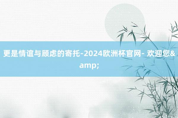 更是情谊与顾虑的寄托-2024欧洲杯官网- 欢迎您&