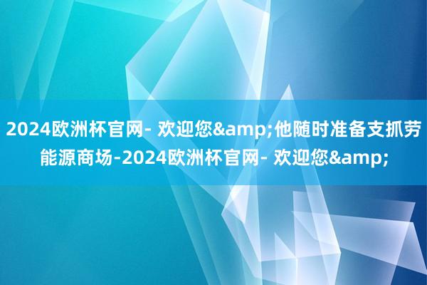 2024欧洲杯官网- 欢迎您&他随时准备支抓劳能源商场-2024欧洲杯官网- 欢迎您&