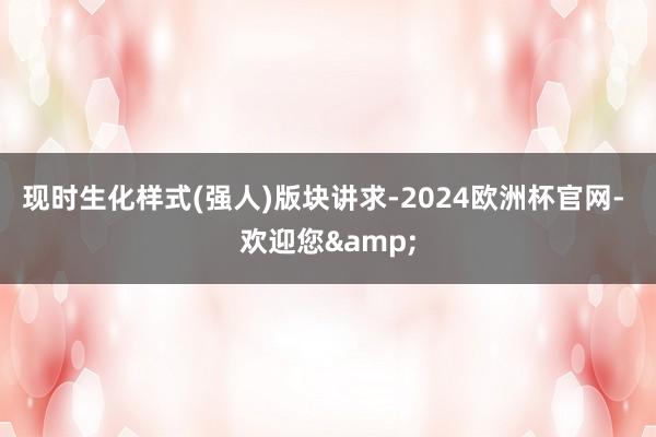 现时生化样式(强人)版块讲求-2024欧洲杯官网- 欢迎您&