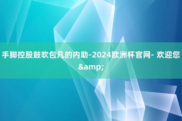 手脚控股鼓吹包凡的内助-2024欧洲杯官网- 欢迎您&