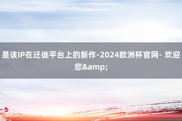 是该IP在迁徙平台上的新作-2024欧洲杯官网- 欢迎您&