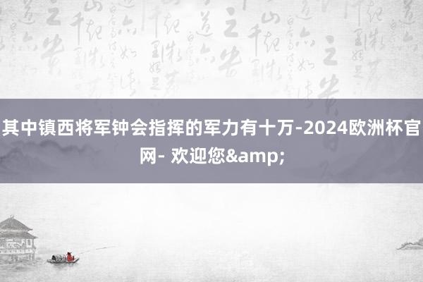 其中镇西将军钟会指挥的军力有十万-2024欧洲杯官网- 欢迎您&