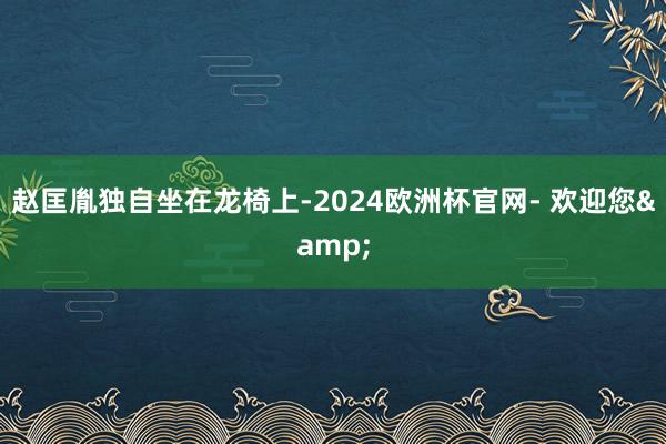 赵匡胤独自坐在龙椅上-2024欧洲杯官网- 欢迎您&