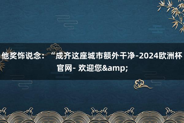 他奖饰说念：“成齐这座城市额外干净-2024欧洲杯官网- 欢迎您&