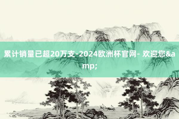 累计销量已超20万支-2024欧洲杯官网- 欢迎您&