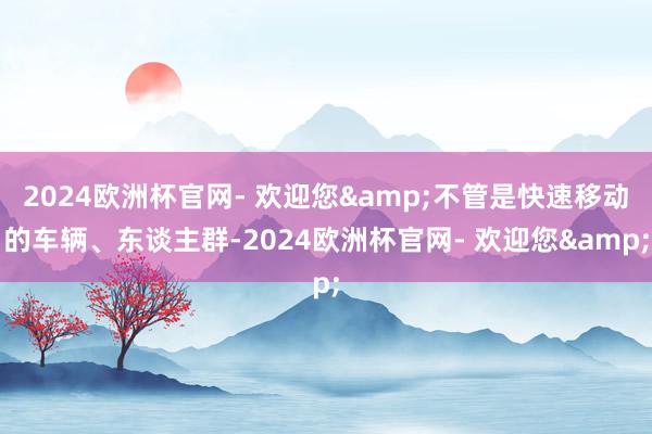 2024欧洲杯官网- 欢迎您&不管是快速移动的车辆、东谈主群-2024欧洲杯官网- 欢迎您&