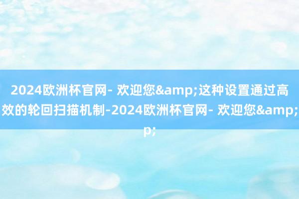 2024欧洲杯官网- 欢迎您&这种设置通过高效的轮回扫描机制-2024欧洲杯官网- 欢迎您&