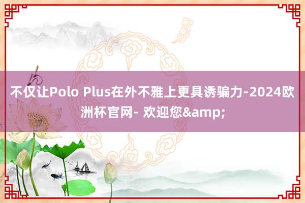 不仅让Polo Plus在外不雅上更具诱骗力-2024欧洲杯官网- 欢迎您&