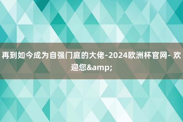 再到如今成为自强门庭的大佬-2024欧洲杯官网- 欢迎您&