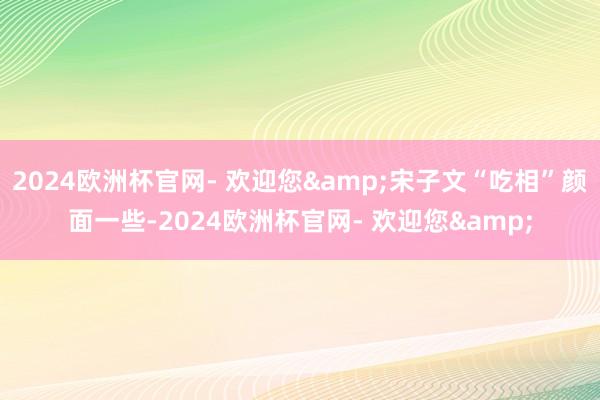 2024欧洲杯官网- 欢迎您&宋子文“吃相”颜面一些-2024欧洲杯官网- 欢迎您&