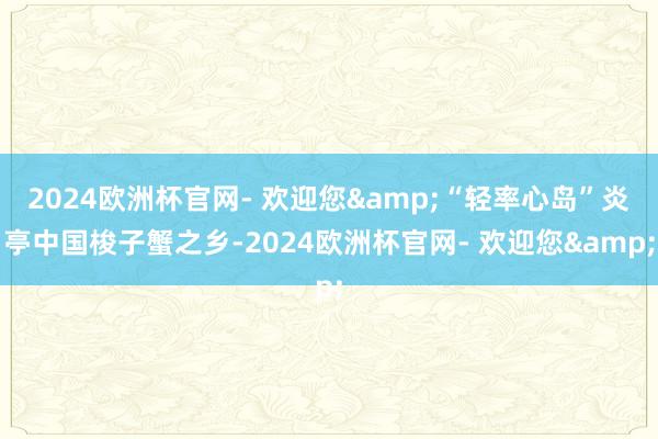 2024欧洲杯官网- 欢迎您&“轻率心岛”炎亭中国梭子蟹之乡-2024欧洲杯官网- 欢迎您&