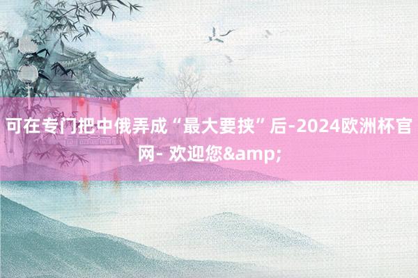 可在专门把中俄弄成“最大要挟”后-2024欧洲杯官网- 欢迎您&