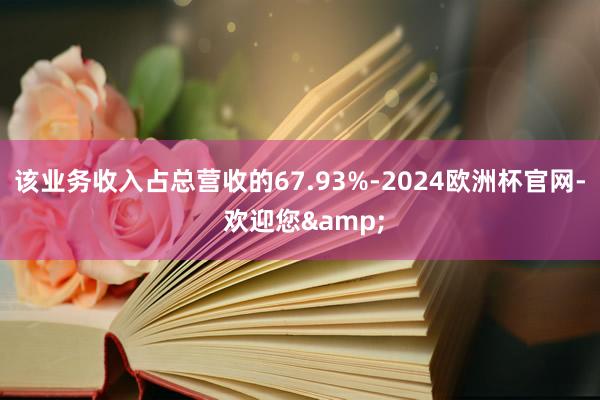 该业务收入占总营收的67.93%-2024欧洲杯官网- 欢迎您&