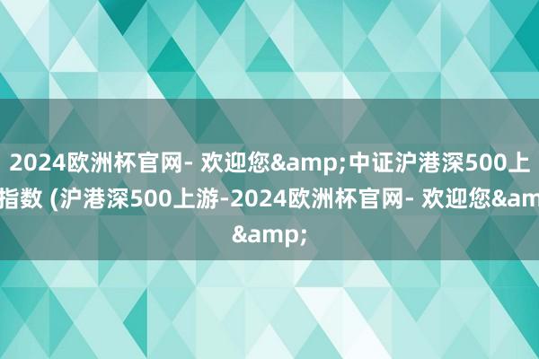 2024欧洲杯官网- 欢迎您&中证沪港深500上游指数 (沪港深500上游-2024欧洲杯官网- 欢迎您&