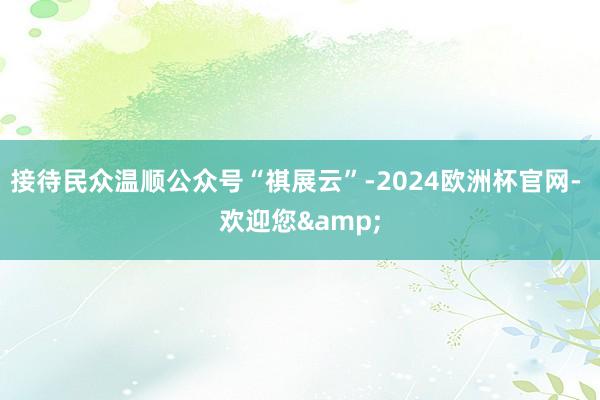 接待民众温顺公众号“祺展云”-2024欧洲杯官网- 欢迎您&